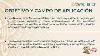 OBJETIVO Y CAMPO DE APLICACIÓN
 Esta Norma Oficial Mexicana establece los criterios que deberán seguirse para
la prevención, vigilancia y control epidemiológicos de las infecciones
nosocomiales que afectan la salud de la población usuaria de los servicios
médicos prestados por los hospitales.
 Esta Norma Oficial es de observancia obligatoria en todas las instituciones de
atención que prestan servicios médicos y comprende a los sectores público,
social y privado del Sistema Nacional de Salud.
 