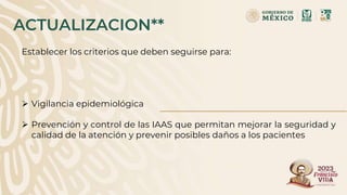 ACTUALIZACION**
Establecer los criterios que deben seguirse para:
 Vigilancia epidemiológica
 Prevención y control de las IAAS que permitan mejorar la seguridad y
calidad de la atención y prevenir posibles daños a los pacientes
 