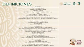 DEFINICIONES ANTISEPSIA
ÁREAS DE ALTO RIESGO
ASOCIACION EPIDEMIOLÓGICA
BARRERA MÁXIMA
BROTE EPIDEMIOLÓGICO DE INFECCION NOSOCOMIAL
CASO
CASO DE INFECCIÓN NOSOCOMIAL
CASO DESCARTADO DE INFECCION NOSOCOMIAL
COMITÉ DE CALIDAD Y SEGURIDAD DEL PACIENTE (COCASEP)
COMITÉ PARA LA DETECCIÓN Y CONTROL DE LAS INFECCIONES NOSOCOMIALES
CONTACTO DE INFECCION NOSOCOMIAL
CONTROL DE INFECCION NOSOCOMIAL
DESINFECCION
DESINFECCION DE ALTO NIVEL
ESTERILIZACION
ESTUDIO DE BROTE DE INFECCIONES NOSOCOMIALES
ESTUDIO CLINICO EPIDEMIOLÓGICO DE CASO DE INFECCION NOSOCOMIAL
ESTUDIO EPIDEMIOLÓGICO DE INFECCION NOSOCOMIAL POR LABORATORIO
FACTORES DE RIESGO DE INFECCION NOSOCOMIAL
FUENTE DE INFECCION
HOSPITAL O NOSOCOMIO
INFECCION NOSOCOMIAL
MODELO DE REGIONALIZACIÓN OPERATIVA
MODELO DE GESTIÓN DE RIESGOS EN INFECCIONES NOSOCOMIALES
PERIODO DE INCUBACION
PORTADOR
RIESGO DE INFECCION NOSOCOMIAL
RED HOSPITALARIA DE VIGILANCIA EPIDEMIOLÓGICA
TÉCNICA ASÉPTICA O TÉCNICA ESTÉRIL
VIGILANCIA EPIDEMIOLÓGICA DE INFECCIONES NOSOCOMIALES
 