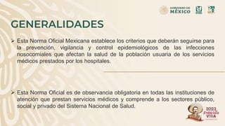 GENERALIDADES
 Esta Norma Oficial Mexicana establece los criterios que deberán seguirse para
la prevención, vigilancia y control epidemiológicos de las infecciones
nosocomiales que afectan la salud de la población usuaria de los servicios
médicos prestados por los hospitales.
 Esta Norma Oficial es de observancia obligatoria en todas las instituciones de
atención que prestan servicios médicos y comprende a los sectores público,
social y privado del Sistema Nacional de Salud.
 