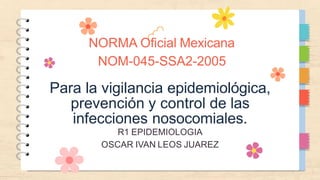 NORMA Oficial Mexicana
NOM-045-SSA2-2005
Para la vigilancia epidemiológica,
prevención y control de las
infecciones nosocomiales.
R1 EPIDEMIOLOGIA
OSCAR IVAN LEOS JUAREZ
 