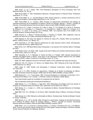 Jueves 30 de diciembre de 2010 DIARIO OFICIAL (Segunda Sección) 11
9.24. Farjon, A. y B. T. Styles. 1997. Flora Neotropica. Monograph 75. Pinus (Pinaceae). New York
Botanical Garden, NY. 291 pp.
9.25. Flores-Villela, O. 1993. Herpetofauna Mexicana. Carnegie Museum of Natural History. Publicación
especial No. 17:1-73 pp.
9.26. Flores-Villela, O. y L. Canseco-Márquez 2004. Nuevas especies y cambios taxonómicos para la
herpetofauna de México. Acta Zoológica Mexicana (n.s.) 20: 115-144.
9.27. Flores-Villela, O. y L. Canseco, 2005. (Proyecto en seguimiento). Actualización del catálogo de
autoridad taxonómica de la herpetofauna de México. Museo de Zoología “Alfonso L. Herrera”, Facultad de
Ciencias, Universidad Nacional Autónoma de México. Base de datos SNIB-CONABIO, proyecto CS003.
9.28. Frost, D. R., T Grant, J. Faivovich, R. H. Bain, A. Haas, C. F. B. Haddad, R. O. De Sa, A. Channing,
M. Wilkinson, S. C. Donnellan, C. J. Raxworthy, J. A. Campbell, B. L. Blotto, P. Moler, R. C. Drewes, R. A.
Nussbaum, J. D. Lynch, D. M. Green y W. C.Wheeler. 2006. The amphibian tree of life. Bulletin of the
American Museum of Natural History 297:370 pp
9.29. Guevara, S., J. Meave, P. Moreno-Casasola, J. Laborde y S. Castillo. 1994. Vegetación y flora de
potreros en la sierra de Los Tuxtlas. Acta Botánica Mexicana 28: 1-27.
9.30. Hágsater, E., M.A. Soto, G.A. Salazar, R. Jiménez, M. López y R.L. Dressler. 2005. Las orquídeas de
México. Instituto Chinoín, A.C. México, D.F.
9.31. Hernández A., M. 1992. Dinámica poblacional de Laelia speciosa (H.B.K.) Schltr. (Orchidaceae).
Tesis. Facultad de Ciencias, UNAM. México D.F.
9.32. Hinton, G.S. 1996 Mammillaria luethyi (Cactaceae), a new species from Coahuila, Mexico. Phytologia
80: 58-61.
9.33. Howell, S.N.G. y S. Webb. 1995. A guide to the birds of Mexico and northern Central America. Oxford
University Press. Oxford, R.U. 851 pp.
9.34. Iñigo-Elias, E. E, H. Berlanga, H. Gomez de Silva y A. Panjabi. 2005. Species Assessment of
Resident and Migrant Birds in Mexico. Final report to the Neotropical Program National Fish and Wildlife
Foundation (NFWF). Inédito. Cornell Lab of Ornithology, Ithaca, NY, 87 pp.
9.35. ITIS, 2006. Integrated Taxonomic Information System on-line database http://www.itis.usda.gov/
9.36. Kirk, P.M., P.F. Cannon, J.C. David y J.A. Stalpers (Eds.). 2001. Dictionary of the Fungi, 9th Edition.
CABI Publishing. R.U. 655 pp.
9.37. Lande, R. 1988. Genetic and demography in biological conservation. Science (Washington)
241:1455-1460.
9.38. Lira, S. R. 2005. (Proyecto en seguimiento). Catálogo de la familia Cucurbitaceae de México.
Facultad de Estudios Superiores Iztacala, UNAM. Base de datos SNIB-CONABIO, proyecto DS002.
9.39. Maderey-R., L. y C. Torres-Ruata. 1990. “Cuencas hidrológicas” en Hidrología e hidrometría. IV.6.1.
Atlas Nacional de México. Vol. II. Escala 1: 4 000 000. Instituto de Geografía, UNAM. México.
Este mapa también puede ser consultado en el siguiente sitio de Internet:
http://conabioweb.conabio.gob.mx/metacarto/metadatos.pl
9.40. Mathew, C.J., C. B. Nileena y I. Jäger-Zürn. 2003. Morphology and ecology of two new species of
Polypleurum (Podostemaceae) from Kerala, India. Systematics and Evolution 237: 209-217.
9.41. Meyrán, G. J. y López, C. L. 2003. Las crasuláceas de México. Sociedad Mexicana de Cactología
A.C. México. 234 pp
9.42. Miler, R.R., W.L. Minckley y S. M. Norris. 2006. Freshwater fishes of México. University of Chicago
Press.
9.43. Naranjo G. E. 2003. Moluscos continentales de México: Dulceacuícolas. Revista de Biología Tropical
51 (Suppl. 3) 495-505.
9.44. Navarro, S. A. y M. A. Gordillo. 2005. (Proyecto en seguimiento). Catálogo de autoridad taxonómica
de la avifauna de México. Museo de Zoología “Alfonso L. Herrera”, Facultad de Ciencias, Universidad
Nacional Autónoma de México. Base de datos SNIB-CONABIO, proyecto CS010.
9.45. Nelson, J.S., E.J. Crossman, H. Espinosa-Pérez, L.T. Findley, C.R.Colbert, R.N. Lea, y J.D. Williams.
2004. Common and scientific names of fishes from the United States, Canada and Mexico. American Fisheries
Society, Special Publication 29, Bethesda, Meryland.
 