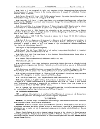 Jueves 30 de diciembre de 2010 DIARIO OFICIAL (Segunda Sección) 12
9.46. Olson, M. E., J.A. Lomelí y N. I. Cacho. 2005. Extinction threat in the Pedilanthus clade (Euphorbia,
Euphorbiaceae), with special reference to the recently rediscovered E. conzattii (P. pulchellus). American
Journal of Botany 92: 634-641.
9.47. Pierson, E.A. y R. M. Turner. 1998. An 85-yr study of saguaro (Carnegiea gigantea) demography at
the Desert Laboratory, Tumamoc Hill. Ecology 79: 2676-2693.
9.48. Rabinowitz, D., S. Cairns y T. Dillon. 1986. Seven forms of rarity and their frequency in the flora of the
British Isles. Pp. 182-204 en: M.E. Soulé (ed.) Conservation Biology, The Science of Scarcity and Diversity.
Sinauer, Sunderland, Mass.
9.49. Ramírez-Pulido, J., J. Arroyo Cabrales y A. Castro Campillo. 2005. Estado actual y relación
nomenclatural de los mamíferos terrestres de México. Acta Zoológica Mexicana (n.s.) 21: 21 - 82
9.50. Ramírez-Pulido, J. 1999. Catálogo de autoridades de los mamíferos terrestres de México.
Laboratorio de Zoología, Depto. de Biología, División de Ciencias Biológicas y de la Salud, UAM Iztapalapa.
Base de datos SNIB-CONABIO proyecto Q023.
9.51. Rzedowski, J. 1990. IV.8.2. Atlas Nacional de México. Vol II. Escala 1:4 000 000. Instituto de
Geografía, UNAM. México.
9.52. Rich, T. D., C. J. Beardmore, H. Berlanga, P. J. Blancher, M. S. W. Bradstreet, G. S. Butcher, D.
Demarest, E. H. Dunn, W. C. Hunter, E. Iñigo-Elias, J. A. Kennedy, A. Martell, A. Panjabi, D. N. Pashley, K. V.
Rosenberg, C. Rustay, S. Wendt y T. Will. 2004. Partners in Flight North American Landbird Conservation
Plan. Cornell Lab of Ornithology. Ithaca, NY.
Descargado de: http://www.partnersinflight.org/
9.53. Russell, F.L.y N.L. Fowler. 1999. Rarity of oak saplings in savannas and woodlands of the eastern
Edwards Plateau. Southwestern Naturalist 44:31-41.
9.54. Sibley, D.A. 2000. The Sibley Guide to Birds. Audubon Society Nature Guides Series. Alfred A.
Knopf, Inc. Nueva York. 544 pp.
9.55. Sistema Integrado de información Taxonómica-México (SIIT *mx)
http://siit.conabio.gob.mx/
9.56. SNIB-CONABIO. 2005. Datos taxonómicos tomados del Sistema Nacional de Información sobre
Biodiversidad para Angiospermas. Comisión Nacional para el Conocimiento y Uso de la Biodiversidad.
México, D.F.
9.57. Soto Arenas, M.A. 2003. Stanhopea hernandezii (Kunth) Schltr. Lám. 674 en E. Hágsater y M.A. Soto
Arenas. Orchids of Mexico, partes 2 and 3. Icones Orchidacearum, fasc. 5-6. Herbario AMO. México D.F.
9.58. UICN (Unión Internacional para la Conservación de la Naturaleza, Comisión de Supervivencia de
especies). 1994. Categorías de las listas rojas de la UICN. Gland, Suiza.
9.59. Uribe, M. y H. Grier (Edit.). 2005. Viviparous Fishes. New Life Publications 603 pp.
9.60. Vázquez-Bader, A. R. 2000. Catálogo de Autoridades de Crustáceos. Alvarez et al, Escobar et al,
Gío-Argáez et al, Lopretto, Maeda-Mtnez et al, y Roccatagliatta. 2000-2004. En: Llorente, J. Juan Morrone
(eds). Biodiversidad, taxonomía y biogeografía de artrópodos de México: Hacia una síntesis de su
conocimiento Vol. II. UNAM, CONABIO y BAYER. México.
9.61. W3Trópicos, 2005. Missouri Botanical Garden's VAST (VAScular Tropicos) nomenclatural database
and associated authority files. http://mobot.mobot.org/W3T/Search/vast.html
10. Observancia de esta Norma
10.1 La vigilancia del cumplimiento de esta Norma Oficial Mexicana le corresponde a la Secretaría de
Medio Ambiente y Recursos Naturales por conducto de sus órganos competentes.
TRANSITORIOS
PRIMERO.- La presente Norma Oficial Mexicana entrará en vigor a los sesenta días naturales posteriores
al de su publicación en el Diario Oficial de la Federación.
SEGUNDO.- El Anexo Normativo II de la presente Norma, referente al Método de Evaluación del Riesgo
de Extinción de Plantas en México, entrará en vigor y será aplicado a partir de la siguiente revisión o
actualización que se realice a la lista de especies en riesgo, de conformidad al artículo 56 de la Ley General
de Vida Silvestre.
México, Distrito Federal, a los quince días del mes de diciembre de dos mil diez.- La Subsecretaria de
Fomento y Normatividad Ambiental de la Secretaría de Medio Ambiente y Recursos Naturales y Presidenta
del Comité Consultivo Nacional de Normalización de Medio Ambiente y Recursos Naturales, Sandra Denisse
Herrera Flores.- Rúbrica.
 