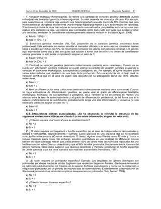 Jueves 30 de diciembre de 2010 DIARIO OFICIAL (Segunda Sección) 17
1) Variación molecular (heterocigosis). Se refiere a la cantidad de variación genética detectada usando
indicadores de diversidad genética o heterocigosidad. Su nivel depende del marcador utilizado. Por ejemplo,
para isoenzimas se considera baja variación una heterocigosidad esperada menor de 10% mientras que para
microsatélites de cloroplasto en coníferas una diversidad haplotípica menor a 20% se considera un valor bajo.
Si se tienen los datos de otros marcadores se recomienda usar estimados comparables en taxa cercanos para
evaluar si la variación es baja. Los valores aquí expresados como bajo y alto son guías que ayudan a tomar
una decisión y no deben de considerarse valores generales (véase la revisión en Esparza-Olguín, 2004).
a) Baja (= 10%) = 1
b) Alta (> 10%) = 0
2) Estructura genética molecular (Fst, Gst, proporción de la variación genética encontrada entre
poblaciones). Este estimador es menos sensible al marcador utilizado y en este caso se consideran niveles
bajos a aquellos por debajo de 20%. Se recomienda comparar los valores con especies cercanas. Los valores
aquí expresados como bajo y alto son guías que ayudan a tomar una decisión y no deben de considerarse
valores generales (si sólo existe una población asignar un valor de 1).
a) Baja (= 20%) = 0
b) Alta (> 20%) = 1
3) Cantidad de variación genética (estimada indirectamente mediante otros caracteres). Cuando no se
cuente con información genética molecular se puede estimar la cantidad de variación genética evaluando la
variación en caracteres morfológicos, susceptibilidad a patógenos, etc. Por ejemplo, el agave tequilero sufrió
varias enfermedades que resultaron en una baja de la producción. Esto es evidencia de un bajo nivel de
variación genética que en el caso de agave está apoyado por su propagación clonal así como estudios
moleculares.
a) Baja = 1
b) Alta = 0
4) Nivel de diferenciación entre poblaciones (estimada indirectamente mediante otros caracteres). Cuando
no haya estimadores de diferenciación genética, se puede usar el grado de diferenciación fenotípica
(morfológica, fisiológica, de susceptibilidad a patógenos, etc.). También se ha encontrado en Plantas una
relación entre la tasa de entrecruzamiento y el grado de diferenciación poblacional, de tal forma que si la
especie preferentemente se autofecunda, probablemente tenga una alta diferenciación y viceversa (si sólo
existe una población asignar un valor de 1).
a) Baja = 0
b) Alta = 1
C-3. Interacciones bióticas especializadas. ¿Se ha observado (o inferido) la presencia de las
siguientes interacciones bióticas en el taxón? (si no existe información, asignar un valor de 0).
1) ¿El taxón requiere una “nodriza” para su establecimiento?
a) No = 0
b) Sí = 1
2) ¿El taxón requiere un hospedero o forofito específico (en el caso de holoparásitas o hemiparásitas y
epífitas o hemiepífitas, respectivamente)? Ejemplo: Laelia speciosa es una orquídea que se ha reportado
como epífita sobre encinos (Quercus deserticola, Q. laeta), algunas otras Plantas como Opuntia y Yucca, e
incluso creciendo sobre rocas. Sin embargo, estudios cuantitativos en una localidad de Michoacán (donde
existen los otros sustratos) indican que prácticamente 100% de varios miles de individuos registrados en una
hectárea crecían sobre Quercus deserticola y que el 96% de ellos germinaba directamente sobre líquenes del
género Parmelia. Estos datos sugieren que Quercus deserticola y Parmelia constituyen el forofito específico
de Laelia speciosa y que los otros sustratos son más bien accidentales (Hernández, 1997).
a) No = 0
b) Sí = 1
3) ¿El taxón requiere un polinizador específico? Ejemplo: Las orquídeas del género Stanhopea son
polinizadas por abejas macho de la tribu Euglossini que recolectan fragancias florales. Stanhopea hernandezii
es polinizada exclusivamente por machos de la especie Eufriesia coerulescens y nunca se ha observado a
ningún otro polinizador, en un periodo de muchos días de observaciones. Evidentemente la reproducción de
Stanhopea hernandezii se vería interrumpida si desapareciera su polinizador (Soto Arenas, 2003).
a) No = 0
b) Sí = 1
4) ¿El taxón tiene un dispersor específico?
a) No = 0
b) Sí = 1
 
