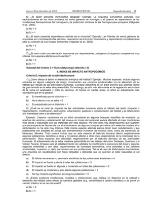 Jueves 30 de diciembre de 2010 DIARIO OFICIAL (Segunda Sección) 18
5) ¿El taxón presenta mirmecofilia obligada? Ejemplo: La orquídea Coryanthes picturata vive
exclusivamente en los nidos arbóreos de varios géneros de hormigas y al parecer es dependiente de las
condiciones fisicoquímicas del hormiguero y la protección continua de las hormigas para prosperar (Hágsater
et al., 2005).
a) No = 0
b) Sí = 1
6) ¿El taxón presenta dependencia estricta de la micorriza? Ejemplo: Las Plantas de varios géneros de
orquídeas son micoheterótrofas estrictas, careciendo de la función fotosintética y dependiendo completamente
para su nutrición de sus hongos simbiontes (Hágsater et al., 2005).
a) No = 0
b) Sí = 1
7) ¿El taxón sufre una afectación importante por depredadores, patógenos (incluyendo competencia muy
intensa con especies alóctonas o invasoras)?
a) No = 0
b) Sí = 1
Subtotal del Criterio C = Suma del puntaje obtenido / 23
II. INDICE DE IMPACTO ANTROPOGENICO
Criterio D. Impacto de la actividad humana
1) ¿Cómo afecta al taxón la alteración antrópica del hábitat? Ejemplo: Muchas especies, incluso algunas
ubicadas en alguna categoría de riesgo, incrementan sus números poblacionales con la alteración de su
hábitat que resulta de las actividades humanas. Cecropia obtusifolia es un árbol pionero que coloniza claros
de gran tamaño en la selva alta perennifolia. Sin embargo, es aún más abundante en la vegetación secundaria
de la selva en acahuales y orilla de caminos. Al menos en ciertas áreas, el árbol es actualmente más
abundante que en el pasado.
a) Es beneficiado por el disturbio = -1
b) No le afecta o no se sabe = 0
c) Es perjudicado por el disturbio = 1
2) ¿Cuál es el nivel de impacto de las actividades humanas sobre el hábitat del taxón (impacto =
fragmentación, modificación, destrucción, urbanización, pastoreo o contaminación del hábitat y se refiere tanto
a la intensidad como a la extensión)?
Ejemplo: Carpinus caroliniana es un árbol abundante en algunos bosques mesófilos de montaña. La
apertura de caminos y aclaramiento del bosque en zonas de barrancas parece afectarle al crear condiciones
más secas y expuestas que las preferidas por esta especie. Por otro lado, hay observaciones que sugieren
que esta especie es favorecida por el aclaramiento de algunos bosques por extracción selectiva madera si la
perturbación no ha sido muy intensa. Esta misma especie además parece tener buen reclutamiento y sus
poblaciones son estables en zonas con asentamientos humanos de muchos años, como las barrancas de
Mexicapa, Morelos. Todo parece indicar que en esta especie el disturbio humano afecta negativamente
algunas poblaciones, beneficia a otras y no parece afectar a otras más, dependiendo de la intensidad de la
perturbación. Otras especies son afectadas negativamente por el disturbio derivado de las actividades
humanas. El aclaramiento de la selva mediana perennifolia en las laderas del cerro Teotepec, Guerrero y el
Volcán Tacaná, Chiapas para el establecimiento de cafetales ha modificado la estructura del dosel y algunas
especies ombrófilas y con altos requerimientos de humedad atmosférica, muy sensibles a los cambios
ambientales, muestran un claro decremento en sus poblaciones. Tal es el caso de Kefersteinia tinschertiana,
una orquídea sin seudobulbos con hojas delgadas y delicadas que se queman al estar expuestas al sol
directo.
a) El hábitat remanente no permite la viabilidad de las poblaciones existentes = 4
b) El impacto es fuerte y afecta a todas las poblaciones = 3
c) El impacto es fuerte en algunas o moderado en todas las poblaciones = 2
d) El impacto es moderado y sólo afecta algunas poblaciones = 1
e) No hay impacto significativo en ninguna población = 0
3) ¿Existe evidencia (mediciones, modelos o predicciones) que indique un deterioro en la calidad o
extensión del hábitat como efecto de cambios globales (e.g., sensibilidad a cambio climático) o se prevé un
cambio drástico en el uso del suelo?
a) No = 0
b) Sí = 1
 