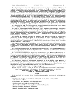Jueves 30 de diciembre de 2010 DIARIO OFICIAL (Segunda Sección) 2
Que durante el proceso de revisión de las propuestas presentadas, el grupo taxonómico de Plantas y el
Grupo de Trabajo determinaron que el Método de Evaluación del Riesgo de Extinción de las Especies
Silvestres en México (MER) podría ser mejorado, ya que sobreestima la categoría de riesgo para este grupo
taxonómico. Lo anterior por que las Plantas presentan características muy diferentes al resto de los demás
grupos taxonómicos (Anfibios, Aves, Hongos, Invertebrados, Mamíferos, Peces y Reptiles). El MER considera
como de distribución muy restringida o extralimital a las especies con una distribución inferior al 5% del
Territorio Nacional (menos de 100,000 km2); asignándoles una puntuación alta para este criterio. Algunos
ecosistemas cuya superficie es menor al 5% del Territorio Nacional, como el bosque mesófilo de montaña
(1%), o la selva tropical húmeda (2-3%), dan como resultado que todas las especies que se limitan a estos
ecosistemas, obtengan la mayor puntuación en estos casos, lo que puede tener como consecuencia una
sobreestimación de la categoría de riesgo en este criterio. Debido a las características de las plantas,
especialmente en cuanto a la distribución geográfica, la especificidad del hábitat y las características
demográficas, se consideró necesaria la modificación del MER; por lo que se presenta la propuesta de
Método de Evaluación del Riesgo de Extinción de Plantas en México como Anexo Normativo II.
Que el proyecto de NOM se publicó en el Diario Oficial de la Federación para consulta pública el 5 de
diciembre de 2008 y cerró dicho proceso el 3 de febrero de 2009.
Que entre los comentarios recibidos en esa consulta pública, destacaron tres comentarios que versaron
sobre el cambio de categoría de las especies de mangle listadas en el proyecto de norma oficial mexicana, los
comentarios fueron calificados de procedentes por el Grupo de Trabajo, por lo que cambiaron de categoría de
riesgo las cuatro especies de mangle señaladas en el Anexo Normativo III del proyecto de NOM: Rhizophora
mangle, Avicennia germinans, Laguncularia racemosa y Conocarpus erectus, las cuales cambiaron de
Protección especial a Amenazadas.
Que derivado de lo anterior, el proyecto de la Norma Oficial Mexicana cambió en su contenido y de
acuerdo con el último párrafo del artículo 33 del Reglamento de la Ley Federal sobre Metrología y
Normalización, prevé que en el caso de que el proyecto de norma cambie substancialmente, éste deberá
someterse nuevamente a consulta pública por un periodo de 60 días naturales a efecto de que los interesados
formulen comentarios a dicho proyecto.
Que el presente proyecto fue aprobado por el Comité Consultivo Nacional de Normalización de Medio
Ambiente y Recursos Naturales en la Segunda Sesión Ordinaria de fecha 21 de junio de 2010 y se publicó
nuevamente para consulta pública en el Diario Oficial de la Federación, del 6 de septiembre al 5 de noviembre
de 2010.
Que durante el plazo mencionado, de conformidad con el artículo 45 de la Ley Federal sobre Metrología y
Normalización, la Manifestación de Impacto Regulatorio estuvo a disposición del público para su consulta en
el domicilio del Comité antes citado.
Que durante el plazo establecido en el artículo 47 de la Ley Federal sobre Metrología y Normalización, los
interesados presentaron sus comentarios al proyecto de norma en cuestión, los cuales fueron analizados por
el Comité Consultivo Nacional de Normalización de Medio Ambiente y Recursos naturales, realizándose las
modificaciones procedentes al proyecto, de acuerdo a lo establecido en el artículo 33 del Reglamento de
la Ley Federal sobre Metrología y Normalización, los cuales fueron publicadas en el Diario Oficial de la
Federación de conformidad a lo establecido en el artículo 47 fracción III de dicha Ley.
Que habiéndose cumplido el procedimiento establecido en la Ley Federal sobre Metrología y
Normalización para la elaboración de normas oficiales mexicanas, el Comité Consultivo Nacional de
Normalización de Medio Ambiente y Recursos Naturales, aprobó la presente Norma Oficial Mexicana como
definitiva en su Tercera Sesión Extraordinaria celebrada el día 26 de noviembre de 2010.
Por lo expuesto y fundado, he tenido a bien expedir la siguiente:
NORMA OFICIAL MEXICANA NOM-059-SEMARNAT-2010, PROTECCION AMBIENTAL-ESPECIES
NATIVAS DE MEXICO DE FLORA Y FAUNA SILVESTRES-CATEGORIAS DE RIESGO Y
ESPECIFICACIONES PARA SU INCLUSION, EXCLUSION O
CAMBIO-LISTA DE ESPECIES EN RIESGO
PREFACIO
En la elaboración de la presente Norma Oficial Mexicana participaron representantes de las siguientes
instancias:
SECRETARIA DE AGRICULTURA, GANADERIA, DESARROLLO RURAL, PESCA Y ALIMENTACION
-Instituto Nacional de Pesca
SECRETARIA DE MEDIO AMBIENTE Y RECURSOS NATURALES
-Subsecretaría de Fomento y Normatividad Ambiental
- Dirección General del Sector Primario y Recursos Naturales Renovables
-Procuraduría Federal de Protección al Ambiente
-Dirección General de Gestión Forestal y de Suelos
 
