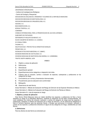 Jueves 30 de diciembre de 2010 DIARIO OFICIAL (Segunda Sección) 4
UNIVERSIDAD VERACRUZANA
- Instituto de Investigaciones Biológicas
- Centro de Ecología y Pesquerías
ASOCIACION DE ZOOLOGICOS, CRIADEROS Y ACUARIOS DE LA REPUBLICA MEXICANA
ASOCIACION MEXICANA DE MASTOZOOLOGIA, A.C.
ASOCIACION MEXICANA DE ORQUIDEOLOGIA, A.C.
ASOCIES, A.C.
BIOCONSERVACION, A.C.
BOSQUE TROPICAL, A.C.
COMARINO
CONSEJO INTERNACIONAL PARA LA PRESERVACION DE LAS AVES (CIPAMEX)
SUBCOMITE DE PSITACIDOS
DEFENDERS OF WILDLIFE DE MEXICO, A.C.
DUCKS UNLIMITED DE MEXICO, A.C. (DUMAC)
E3 CONSULTORES
FAUNAM, A.C.
NAUHYACACOALT, PROYECTOS ALTERNATIVOS RURALES
PRONATURA, A.C.
SOCIEDAD ICTIOLOGICA MEXICANA, A.C. (SIMAC)
SOCIEDAD MEXICANA DE CACTOLOGIA, A.C.
SOCIEDAD MEXICANA DE MASTOZOOLOGIA MARINA, A.C. (SOMEMMA)
TRAFFIC NORTH AMERICA, UICN
INDICE
1. Objetivo y campo de aplicación
2. Definiciones
3. Abreviaturas
4. Especificación general
5. Especificaciones de las categorías e integración de la lista.
6. Criterios para la inclusión, cambio o exclusión de especies, subespecies y poblaciones en las
categorías de riesgo
7. Concordancia con normas y lineamientos internacionales
8. Procedimiento para la evaluación de la conformidad
9. Bibliografía
10. Observancia de esta Norma
Anexo Normativo I.- Método de Evaluación del Riesgo de Extinción de las Especies Silvestres en México
Anexo Normativo II.- Método de Evaluación del Riesgo de Extinción de Plantas en México
Anexo Normativo III.- Lista de especies en riesgo
1. Objetivo y campo de aplicación
Esta Norma Oficial Mexicana tiene por objeto identificar las especies o poblaciones de flora y fauna
silvestres en riesgo en la República Mexicana, mediante la integración de las listas correspondientes, así
como establecer los criterios de inclusión, exclusión o cambio de categoría de riesgo para las especies o
poblaciones, mediante un método de evaluación de su riesgo de extinción y es de observancia obligatoria en
todo el Territorio Nacional, para las personas físicas o morales que promuevan la inclusión, exclusión o
cambio de las especies o poblaciones silvestres en alguna de las categorías de riesgo, establecidas por esta
Norma.
2. Definiciones
Para los efectos de esta Norma se entenderá por:
 