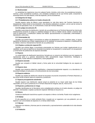 Jueves 30 de diciembre de 2010 DIARIO OFICIAL (Segunda Sección) 5
2.1 Biodiversidad
La variabilidad de organismos vivos de cualquier fuente, incluidos, entre otros, los ecosistemas terrestres,
marinos y otros ecosistemas acuáticos y los complejos ecológicos de los que forman parte; comprende la
diversidad dentro de cada especie, entre las especies y de los ecosistemas.
2.2 Categorías de riesgo
2.2.1 Probablemente extinta en el medio silvestre (E)
Aquella especie nativa de México cuyos ejemplares en vida libre dentro del Territorio Nacional han
desaparecido, hasta donde la documentación y los estudios realizados lo prueban, y de la cual se conoce la
existencia de ejemplares vivos, en confinamiento o fuera del Territorio Mexicano.
2.2.2 En peligro de extinción (P)
Aquellas cuyas áreas de distribución o tamaño de sus poblaciones en el Territorio Nacional han disminuido
drásticamente poniendo en riesgo su viabilidad biológica en todo su hábitat natural, debido a factores tales
como la destrucción o modificación drástica del hábitat, aprovechamiento no sustentable, enfermedades o
depredación, entre otros.
2.2.3 Amenazadas (A)
Aquellas que podrían llegar a encontrarse en peligro de desaparecer a corto o mediano plazo, si siguen
operando los factores que inciden negativamente en su viabilidad, al ocasionar el deterioro o modificación de
su hábitat o disminuir directamente el tamaño de sus poblaciones.
2.2.4 Sujetas a protección especial (Pr)
Aquellas que podrían llegar a encontrarse amenazadas por factores que inciden negativamente en su
viabilidad, por lo que se determina la necesidad de propiciar su recuperación y conservación o la recuperación
y conservación de poblaciones de especies asociadas.
2.3 Especie
La unidad básica de clasificación taxonómica, formada por un conjunto de individuos que son capaces de
reproducirse entre sí y generar descendencia fértil, compartiendo rasgos fisonómicos, fisiológicos y
conductuales. Puede referirse a subespecies y razas geográficas.
2.4 Especie asociada
Aquella que comparte el hábitat natural y forma parte de la comunidad biológica de una especie en
particular.
2.5 Especie clave
Aquella cuya presencia determina significativa y desproporcionadamente respecto a su abundancia, la
diversidad biológica, la estructura o el funcionamiento de una comunidad.
2.6 Especie endémica
Aquella cuyo ámbito de distribución natural se encuentra circunscrito únicamente al Territorio Nacional y a
las zonas donde la Nación ejerce su soberanía y jurisdicción.
2.7 Especie principalmente extralimital
Aquella especie cuya distribución natural actual se presenta en su mayor parte fuera de los límites
nacionales, por lo que su presencia en el Territorio Nacional es marginal, esto es, menor al 5%.
2.8 Especies y poblaciones en riesgo
Aquellas identificadas por la Secretaría como probablemente extintas en el medio silvestre, en peligro de
extinción, amenazadas o sujetas a protección especial. Definidas en el punto 2.2.
2.9 Género
Unidad de clasificación taxonómica superior a la especie e inferior a la familia. Puede incluir subgéneros.
2.10 Hábitat
El sitio específico en un medio ambiente físico, ocupado por un organismo, por una población, por una
especie o por comunidades de especies en un tiempo determinado.
2.11 Manejo
Aplicación de métodos y técnicas para la conservación y aprovechamiento sustentable de la vida silvestre
y su hábitat.
2.12 Población
 