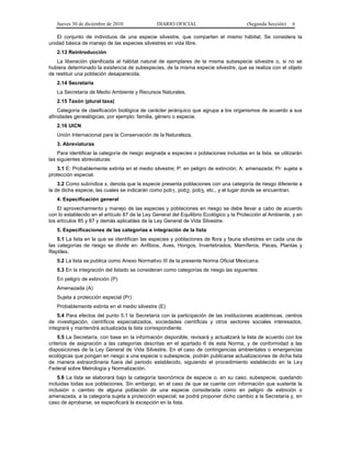 Jueves 30 de diciembre de 2010 DIARIO OFICIAL (Segunda Sección) 6
El conjunto de individuos de una especie silvestre, que comparten el mismo hábitat. Se considera la
unidad básica de manejo de las especies silvestres en vida libre.
2.13 Reintroducción
La liberación planificada al hábitat natural de ejemplares de la misma subespecie silvestre o, si no se
hubiera determinado la existencia de subespecies, de la misma especie silvestre, que se realiza con el objeto
de restituir una población desaparecida.
2.14 Secretaría
La Secretaría de Medio Ambiente y Recursos Naturales.
2.15 Taxón (plural taxa)
Categoría de clasificación biológica de carácter jerárquico que agrupa a los organismos de acuerdo a sus
afinidades genealógicas, por ejemplo: familia, género o especie.
2.16 UICN
Unión Internacional para la Conservación de la Naturaleza.
3. Abreviaturas
Para identificar la categoría de riesgo asignada a especies o poblaciones incluidas en la lista, se utilizarán
las siguientes abreviaturas:
3.1 E: Probablemente extinta en el medio silvestre; P: en peligro de extinción; A: amenazada; Pr: sujeta a
protección especial.
3.2 Como subíndice x, denota que la especie presenta poblaciones con una categoría de riesgo diferente a
la de dicha especie, las cuales se indicarán como pob1, pob2, pob3, etc., y el lugar donde se encuentran.
4. Especificación general
El aprovechamiento y manejo de las especies y poblaciones en riesgo se debe llevar a cabo de acuerdo
con lo establecido en el artículo 87 de la Ley General del Equilibrio Ecológico y la Protección al Ambiente, y en
los artículos 85 y 87 y demás aplicables de la Ley General de Vida Silvestre.
5. Especificaciones de las categorías e integración de la lista
5.1 La lista en la que se identifican las especies y poblaciones de flora y fauna silvestres en cada una de
las categorías de riesgo se divide en: Anfibios, Aves, Hongos, Invertebrados, Mamíferos, Peces, Plantas y
Reptiles.
5.2 La lista se publica como Anexo Normativo III de la presente Norma Oficial Mexicana.
5.3 En la integración del listado se consideran como categorías de riesgo las siguientes:
En peligro de extinción (P)
Amenazada (A)
Sujeta a protección especial (Pr)
Probablemente extinta en el medio silvestre (E)
5.4 Para efectos del punto 5.1 la Secretaría con la participación de las instituciones académicas, centros
de investigación, científicos especializados, sociedades científicas y otros sectores sociales interesados,
integrará y mantendrá actualizada la lista correspondiente.
5.5 La Secretaría, con base en la información disponible, revisará y actualizará la lista de acuerdo con los
criterios de asignación a las categorías descritas en el apartado 6 de esta Norma, y de conformidad a las
disposiciones de la Ley General de Vida Silvestre. En el caso de contingencias ambientales o emergencias
ecológicas que pongan en riesgo a una especie o subespecie, podrán publicarse actualizaciones de dicha lista
de manera extraordinaria fuera del periodo establecido, siguiendo el procedimiento establecido en la Ley
Federal sobre Metrología y Normalización.
5.6 La lista se elaborará bajo la categoría taxonómica de especie o, en su caso, subespecie, quedando
incluidas todas sus poblaciones. Sin embargo, en el caso de que se cuente con información que sustente la
inclusión o cambio de alguna población de una especie considerada como en peligro de extinción o
amenazada, a la categoría sujeta a protección especial, se podrá proponer dicho cambio a la Secretaría y, en
caso de aprobarse, se especificará la excepción en la lista.
 