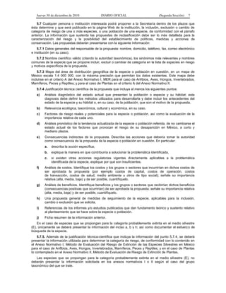Jueves 30 de diciembre de 2010 DIARIO OFICIAL (Segunda Sección) 7
5.7 Cualquier persona o institución interesada podrá proponer a la Secretaría dentro de los plazos que
ésta determine y que será publicado en la página Web de la institución, la inclusión, exclusión o cambio de
categoría de riesgo de una o más especies, o una población de una especie, de conformidad con el párrafo
anterior. La información que sustenta las propuestas de reclasificación debe ser lo más detallada para la
caracterización del riesgo y la posibilidad del establecimiento de políticas, medidas y acciones de
conservación. Las propuestas deberán presentarse con la siguiente información:
5.7.1 Datos generales del responsable de la propuesta: nombre, domicilio, teléfono, fax, correo electrónico
e institución (en su caso).
5.7.2 Nombre científico válido (citando la autoridad taxonómica), los sinónimos más relevantes y nombres
comunes de la especie que se propone incluir, excluir o cambiar de categoría en la lista de especies en riesgo
y motivos específicos de la propuesta.
5.7.3 Mapa del área de distribución geográfica de la especie o población en cuestión, en un mapa de
México escala 1:4 000 000, con la máxima precisión que permitan los datos existentes. Este mapa debe
incluirse en el criterio A del Anexo Normativo I, MER para el caso de Anfibios, Aves, Hongos, Invertebrados,
Mamíferos, Peces y Reptiles; y para el caso de Plantas en el criterio A del Anexo Normativo II.
5.7.4 Justificación técnica científica de la propuesta que incluya al menos los siguientes puntos:
a) Análisis diagnóstico del estado actual que presentan la población o especie y su hábitat; esta
diagnosis debe definir los métodos utilizados para desarrollarla y debe incluir los antecedentes del
estado de la especie y su hábitat o, en su caso, de la población, que son el motivo de la propuesta.
b) Relevancia ecológica, taxonómica, cultural y económica, en su caso.
c) Factores de riesgo reales y potenciales para la especie o población, así como la evaluación de la
importancia relativa de cada uno.
d) Análisis pronóstico de la tendencia actualizada de la especie o población referida, de no cambiarse el
estado actual de los factores que provocan el riesgo de su desaparición en México, a corto y
mediano plazos.
e) Consecuencias indirectas de la propuesta. Describa las acciones que debería tomar la autoridad
como consecuencia de la propuesta de la especie o población en cuestión. En particular:
a. describa la acción específica;
b. explique la manera en que contribuiría a solucionar la problemática identificada,
c. si existen otras acciones regulatorias vigentes directamente aplicables a la problemática
identificada de la especie, explique por qué son insuficientes.
f) Análisis de costos. Identifique los costos y los grupos o sectores que incurrirían en dichos costos de
ser aprobada la propuesta (por ejemplo costos de capital, costos de operación, costos
de transacción, costos de salud, medio ambiente u otros de tipo social); señale su importancia
relativa (alta, media, baja) y de ser posible, cuantifíquelo.
g) Análisis de beneficios. Identifique beneficios y los grupos o sectores que recibirían dichos beneficios
(consecuencias positivas que ocurrirían) de ser aprobada la propuesta; señale su importancia relativa
(alta, media, baja) y de ser posible, cuantifíquelo.
h) Una propuesta general de medidas de seguimiento de la especie, aplicables para la inclusión,
cambio o exclusión que se solicita.
i) Referencias de los informes y/o estudios publicados que dan fundamento teórico y sustento relativo
al planteamiento que se hace sobre la especie o población.
j) Ficha resumen de la información anterior.
En el caso de especies que se propongan para la categoría probablemente extinta en el medio silvestre
(E), únicamente se deberá presentar la información del inciso a, b y h; así como documentar el esfuerzo de
búsqueda de la especie.
5.7.5. Además de la justificación técnica-científica que incluya la información del punto 5.7.4, se deberá
presentar la información utilizada para determinar la categoría de riesgo, de conformidad con lo contenido en
el Anexo Normativo I, Método de Evaluación del Riesgo de Extinción de las Especies Silvestres en México
para el caso de Anfibios, Aves, Hongos, Invertebrados, Mamíferos, Peces y Reptiles; y en el caso de Plantas
lo contemplado en el Anexo Normativo II, Método de Evaluación de Riesgo de Extinción de Plantas.
Las especies que se propongan para la categoría probablemente extinta en el medio silvestre (E), no
deberán presentar la información solicitada en los anexos normativos I o II según el caso del grupo
taxonómico del que se trate.
 