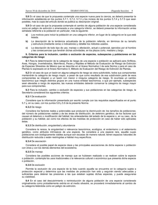 Jueves 30 de diciembre de 2010 DIARIO OFICIAL (Segunda Sección) 8
5.8 En el caso de que la propuesta contemple una especie nueva para la ciencia, se deberá presentar la
información establecida en los puntos 5.7.1, 5.7.2, 5.7.3 y los incisos de los puntos 5.7.4 y 5.7.5 que sean
posibles, más la copia del artículo donde se publica su descripción original.
5.9 En el caso de que la propuesta contemple el cambio de alguna población de una especie considerada
como en peligro de extinción o amenazada a una categoría inferior, se deberá presentar la información antes
señalada referente a la población en particular, más la siguiente:
a) Los motivos para incluir la población en una categoría inferior, en lugar de la categoría en la que está
listada.
b) La descripción de la tendencia actualizada de la población referida, en términos de su tamaño
y estructura (mediante censo o indicadores) y detallar los métodos usados.
c) La descripción de todo tipo de uso, manejo o afectación, actual o potencial, ejercidos por el hombre
y las consecuencias que tendrán dichas actividades, en los plazos corto, mediano y largo.
6. Criterios para la inclusión, cambio o exclusión de especies, subespecies y poblaciones en las
categorías de riesgo
6.1 Para la determinación de la categoría de riesgo de una especie o población se aplicará para Anfibios,
Aves, Hongos, Invertebrados, Mamíferos, Peces y Reptiles el Método de Evaluación de Riesgo de Extinción
de Especies Silvestres de México que se describe en el Anexo Normativo I de esta Norma y para el caso de
Plantas lo expresado en el Anexo Normativo II, Método de Evaluación del Riesgo de Extinción de Plantas.
6.2 En el caso de que un taxón en alguna categoría de riesgo se viera subdividido, todos sus componentes
mantendrán la categoría de riesgo mayor, a pesar de que como resultado de esa subdivisión parte de esos
componentes se integren a un taxón con menor o ninguna categoría de riesgo. Si ocurriese un cambio
taxonómico que integre distintos grupos en una nueva entidad taxonómica, o que por ejemplo, subespecies
sean elevadas a rango de especies, las nuevas entidades deberán conservar la categoría de riesgo mayor
para sus componentes.
6.3 Para la inclusión, cambio o exclusión de especies y sus poblaciones en las categorías de riesgo, la
Secretaría considerará los siguientes criterios:
6.3.1 De evaluación
Considera que la información presentada por escrito cumpla con los requisitos especificados en el punto
5.7 y, en su caso, con los puntos 5.8 y 5.9 de la presente Norma.
6.3.2 De riesgo
Considera los factores reales y potenciales que producen la disminución de: los tamaños de poblaciones;
del número de poblaciones viables y de las áreas de distribución; de deterioro genético; de los factores que
causan el deterioro o modificación del hábitat; los antecedentes del estado de la especie o, en su caso, de la
población y su hábitat; así como los efectos de las medidas de protección en caso de haber sido aplicadas
éstas.
6.3.3 De distribución, singularidad y abundancia
Considera la rareza, la singularidad o relevancia taxonómica, ecológica, el endemismo o el aislamiento
genético, como atributos intrínsecos de una especie. Se considera a una especie rara, aquella cuyas
poblaciones son biológicamente viables aunque son escasas de manera natural, tienen espacios naturales de
distribución reducida o están restringidas a hábitat muy específicos.
6.3.4 De asociación
Considera el posible papel de especie clave y las principales asociaciones de dicha especie o población
con otras y con los demás elementos del ecosistema.
6.3.5 De manejo
Considera las posibles acciones de manejo que se hubiesen realizado o se realicen sobre la especie
o población; contempla los usos tradicionales o la relevancia cultural o económica que presenta dicha especie
o población.
6.3.6 De exclusión
Permite la exclusión de una especie de la lista cuando aquella se encuentra en la categoría sujeta a
protección especial y determina que las medidas de protección han sido y seguirán siendo adecuadas y
suficientes para detener las presiones a las que estaban sujetas dichas especies, y puede asegurarse
su viabilidad.
6.4 En el caso del descubrimiento o reintroducción de alguna población de una especie considerada
originalmente como probablemente extinta en el medio silvestre, se procederá inmediatamente al cambio de
su categoría listándola como en peligro de extinción.
 