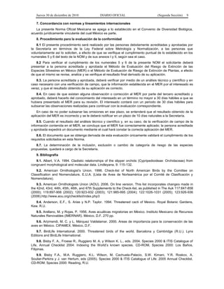 Jueves 30 de diciembre de 2010 DIARIO OFICIAL (Segunda Sección) 9
7. Concordancia con normas y lineamientos internacionales
La presente Norma Oficial Mexicana se apega a lo establecido en el Convenio de Diversidad Biológica,
acuerdo jurídicamente vinculante del cual México es parte.
8. Procedimiento para la evaluación de la conformidad
8.1 El presente procedimiento será realizado por las personas debidamente acreditadas y aprobadas por
la Secretaría en términos de la Ley Federal sobre Metrología y Normalización, a las personas que
voluntariamente así lo soliciten, a efecto de que se verifique el cumplimiento puntual de lo establecido en los
numerales 5 y 6 del texto de la NOM y de sus anexos I y II, según sea el caso.
8.2 Para verificar el cumplimiento de los numerales 5 y 6 de la presente NOM el solicitante deberá
presentar a la persona acreditada y aprobada el Método de Evaluación del Riesgo de Extinción de las
Especies Silvestres en México (MER) o el Método de Evaluación de Riesgo de Extinción de Plantas, a efecto
de que el mismo se revise, analice y se verifique el resultado final derivado de su aplicación.
8.3. La persona acreditada y aprobada, deberá verificar por medio de un análisis técnico y científico y en
caso necesario con una verificación de campo, que la información establecida en el MER por el interesado es
veraz, y que el resultado obtenido de su aplicación es correcto.
8.4. En caso de que existan alguna observación o corrección al MER por parte del tercero acreditado y
aprobado, deberá hacerlo del conocimiento del interesado en un término no mayor a 30 días hábiles a que se
hubiera presentado el MER para su revisión. El interesado contará con un periodo de 30 días hábiles para
subsanar las observaciones realizadas para continuar con la evaluación correspondiente.
En caso de no poder subsanar las omisiones en ese plazo, se entenderá que el resultado obtenido de la
aplicación del MER es incorrecto y se le deberá notificar en un plazo de 10 días naturales a la Secretaría.
8.5. Cuando el resultado del análisis técnico y científico y, en su caso, de la verificación de campo de la
información contenida en el MER, se concluya que el MER fue correctamente aplicado; la persona acreditada
y aprobada expedirá un documento mediante el cual hará constar la correcta aplicación del MER.
8.6. El documento que se obtenga derivada de esta evaluación únicamente validará el cumplimiento de los
requisitos solicitados en esta Norma.
8.7. La determinación de la inclusión, exclusión o cambio de categoría de riesgo de las especies
propuestas, quedará a cargo de la Secretaría.
9. Bibliografía
9.1. Albert, V.A. 1994. Cladistic relationships of the slipper orchids (Cypripedioideae: Orchidaceae) from
congruent morphological and molecular data. Lindleyana. 9: 115-132.
9.2. American Ornithologist’s Union. 1998. Check-list of North American Birds by the Comittee on
Classification and Nomenclature, E.U.A. (Lista de Aves de Norteamérica por el Comité de Clasificación y
Nomenclatura).
9.3. American Ornithologists Union (AOU). 2006. On line version. This list incorporates changes made in
the 42nd, 43rd, 44th, 45th, 46th, and 47th Supplements to the Check-list, as published in The Auk 117:847-858
(2000); 119:897-906 (2002); 120:923-932 (2003); 121:985-995 (2004); 122:1026-1031 (2005); 123:926-936
(2006).http://www.aou.org/checklist/index.php3
9.4. Anderson, E.F., S. Arias y N.P. Taylor. 1994. Threatened cacti of Mexico. Royal Botanic Gardens,
Kew. R.U.
9.5. Arellano, M. y Rojas, P. 1956. Aves acuáticas migratorias en México. Instituto Mexicano de Recursos
Naturales Renovables (IMERNAR). México, D.F. 270 pp.
9.6. Arizmendi, M. C. y L. Márquez Valdelamar. 2000. Areas de importancia para la conservación de las
aves en México. CIPAMEX. México, D.F.
9.7. BirdLife International. 2000. Threatened birds of the world. Barcelona y Cambridge (R.U.). Lynx
Editions and BirdLife International.
9.8. Bisby F. A., Froese R., Ruggiero M. A. y Wilson K. L., eds. 2004. Species 2000 & ITIS Catalogue of
Life, Annual Checklist 2004: Indexing the World’s known species. CD-ROM, Species 2000: Los Baños,
Filipinas.
9.9. Bisby F.A., M.A. Ruggiero, K.L. Wilson, M. Cachuela-Palacio, S.W. Kimani, Y.R. Roskov, A.
Soulier-Perkins y J. van Hertum, eds (2005). Species 2000 & ITIS Catalogue of Life: 2005 Annual Checklist.
CD-ROM; Species 2000: Reading, R.U.
 