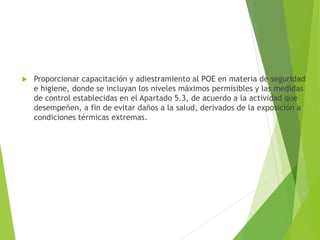  Proporcionar capacitación y adiestramiento al POE en materia de seguridad
e higiene, donde se incluyan los niveles máximos permisibles y las medidas
de control establecidas en el Apartado 5.3, de acuerdo a la actividad que
desempeñen, a fin de evitar daños a la salud, derivados de la exposición a
condiciones térmicas extremas.
 