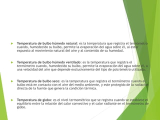  Temperatura de bulbo húmedo natural: es la temperatura que registra el termómetro
cuando, humedecido su bulbo, permite la evaporación del agua sobre él, al estar
expuesto al movimiento natural del aire y al contenido de su humedad.
 Temperatura de bulbo húmedo ventilado: es la temperatura que registra el
termómetro cuando, humedecido su bulbo, permite la evaporación del agua sobre él, a
una velocidad del aire que depende exclusivamente del tipo de psicrómetro utilizado.
 Temperatura de bulbo seco: es la temperatura que registra el termómetro cuando el
bulbo está en contacto con el aire del medio ambiente, y este protegido de la radiación
directa de la fuente que genera la condición térmica.
 Temperatura de globo: es el nivel termométrico que se registra cuando se establece el
equilibrio entre la relación del calor convectivo y el calor radiante en el termómetro de
globo.
 