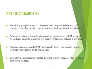 RECONOCIMIENTO
 Identificar y registrar en un plano de vista de planta del centro de
trabajo, todas las fuentes que generen condiciones térmicas extremas.
 Determinar si en el área donde se ubican las fuentes, el POE se localiza
en un lugar cerrado o abierto y si existe ventilación natural o artificial.
 Elaborar una relación del POE, incluyendo áreas, puestos de trabajo,
tiempos y frecuencia de la exposición.
 Describir las actividades y ciclos de trabajo que realiza el POE en cada
puesto de trabajo.
 