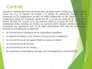 Control
Cuando el resultado del índice de temperatura de globo bulbo húmedo (Itgbh) o el índice de
viento frío (Ivf), el régimen de trabajo y el tiempo de exposición, indiquen que la
exposición de los trabajadores excede los LMPE establecidos en las Tablas 1 ó 2, o la
temperatura axilar del trabajador supere los 38 °C o esté por abajo de 36 °C, se deben
aplicar medidas de control, a fin de prevenir daños a la salud del POE. En tanto se
establezcan dichas medidas de control, los patrones deben adoptar medidas preventivas
inmediatas que garanticen que no se sigan presentando este tipo de exposiciones,
tomando en consideración lo siguiente:
 las características fisiológicas de los trabajadores expuestos;
 el régimen de trabajo, nivel, tiempo y frecuencia de la exposición;
 las características de los lugares donde se realiza el trabajo;
 las características del proceso;
 las características de las fuentes;
 las condiciones climatológicas del lugar, por área geográfica y estacionalidad.
 