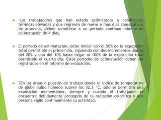 Los trabajadores que han estado aclimatados a condiciones
térmicas elevadas y que regresen de nueve o más días consecutivos
de ausencia, deben someterse a un período continuo mínimo de
aclimatación de 4 días.
 El período de aclimatación, debe iniciar con el 50% de la exposición
total permisible el primer día, siguiendo con dos incrementos diarios
del 20% y uno del 10% hasta llegar al 100% de la exposición total
permisible el cuarto día. Estos periodos de aclimatación deben ser
registrados en el informe de evaluación.
 7En las áreas o puestos de trabajo donde el índice de temperatura
de globo bulbo húmedo supere los 32.2 °C, sólo se permitirá una
exposición momentánea, siempre y cuando el trabajador se
encuentre debidamente protegido de la radiación calorífica y una
persona vigile continuamente su actividad.
 