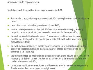 Anemómetro de copa o veleta.
Se deben excluir aquellas áreas donde no exista POE.
 Para cada trabajador o grupo de exposición homogénea en puestos fijos se
debe:
 describir las actividades que desarrolla el POE;
 medir la temperatura axilar del POE en su puesto de trabajo, antes y
después de su exposición, así como la duración de la exposición;
 la evaluación del índice de viento frío se debe realizar lo más cerca
posible del trabajador, sin que la presencia del evaluador interrumpa la
actividad del POE;
 la evaluación consiste en medir y correlacionar la temperatura de bulbo
seco y la velocidad del aire para calcular el índice de viento frío de
acuerdo a la Tabla A2;
 los instrumentos de medición se deben colocar a una altura de 1.40 ± 0.10
metros y se deben tomar tres lecturas: al inicio, a la mitad y al final de
cada ciclo de exposición;
 cuando se realicen evaluaciones a diferentes alturas, se deben registrar y
fundamentar las causas que las originaron.
 