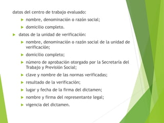datos del centro de trabajo evaluado:
 nombre, denominación o razón social;
 domicilio completo.
 datos de la unidad de verificación:
 nombre, denominación o razón social de la unidad de
verificación;
 domicilio completo;
 número de aprobación otorgado por la Secretaría del
Trabajo y Previsión Social;
 clave y nombre de las normas verificadas;
 resultado de la verificación;
 lugar y fecha de la firma del dictamen;
 nombre y firma del representante legal;
 vigencia del dictamen.
 