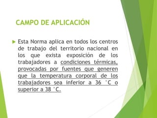 CAMPO DE APLICACIÓN
 Esta Norma aplica en todos los centros
de trabajo del territorio nacional en
los que exista exposición de los
trabajadores a condiciones térmicas,
provocadas por fuentes que generen
que la temperatura corporal de los
trabajadores sea inferior a 36 °C o
superior a 38 °C.
 
