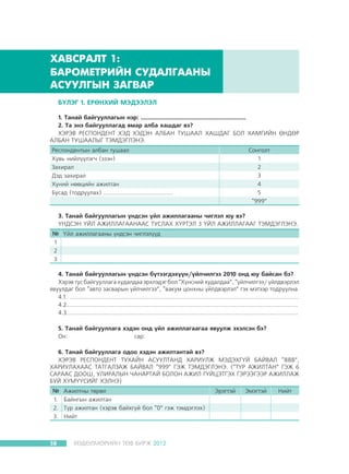 ÕÀÂÑÐÀËÒ 1:
ÁÀÐÎÌÅÒÐÈÉÍ ÑÓÄÀËÃÀÀÍÛ
ÀÑÓÓËÃÛÍ ÇÀÃÂÀÐ
Á¯ËÝÃ 1. ÅÐªÍÕÈÉ ÌÝÄÝÝËÝË
1. Òàíàé áàéãóóëëàãûí íýð: .....................................................................
2. Òà ýíý áàéãóóëëàãàä ÿìàð àëáà õàøäàã âý?
ÕÝÐÝÂ ÐÅÑÏÎÍÄÅÍÒ ÕÝÄ ÕÝÄÝÍ ÀËÁÀÍ ÒÓØÀÀË ÕÀØÄÀÃ ÁÎË ÕÀÌÃÈÉÍ ªÍÄªÐ
ÀËÁÀÍ ÒÓØÀÀËÛÃ ÒÝÌÄÝÃËÝÍÝ.
Ðåñïîíäåíòûí àëáàí òóøààë
Õóâü íèéë¿¿ëýã÷ (ýçýí)
Çàõèðàë
Äýä çàõèðàë
Õ¿íèé íººöèéí àæèëòàí
Áóñàä (òîäðóóëàõ) ..........................................

Ñîíãîëò
1
2
3
4
5
“999”

3. Òàíàé áàéãóóëëàãûí ¿íäñýí ¿éë àæèëëàãààíû ÷èãëýë þó âý?
¯ÍÄÑÝÍ ¯ÉË ÀÆÈËËÀÃÀÀÍÀÀÑ ÒÓÑËÀÕ Õ¯ÐÒÝË 3 ¯ÉË ÀÆÈËËÀÃÀÀÃ ÒÝÌÄÝÃËÝÍÝ.
№ ¯éë àæèëëàãààíû ¿íäñýí ÷èãëýë¿¿ä
1
2
3
4. Òàíàé áàéãóóëëàãûí ¿íäñýí á¿òýýãäýõ¿¿í/¿éë÷èëãýý 2010 îíä þó áàéñàí áý?
Õýðýâ òóñ áàéãóóëëàãà õóäàëäàà ýðõëýäýã áîë “Õ¿íñíèé õóäàëäàà”, “¿éë÷èëãýý/ ¿éëäâýðëýë
ÿâóóëäàã áîë “àâòî çàñâàðûí ¿éë÷èëãýý”, “âàêóì öîíõíû ¿éëäâýðëýë” ãýõ ìýòýýð òîäðóóëíà.
4.1. ...........................................................................................................................................
4.2............................................................................................................................................
4.3............................................................................................................................................
5. Òàíàé áàéãóóëëàãà õýäýí îíä ¿éë àæèëëàãààãàà ÿâóóëæ ýõýëñýí áý?
Îí:
			
ñàð:
6. Òàíàé áàéãóóëëàãà îäîî õýäýí àæèëòàíòàé âý?
ÕÝÐÝÂ ÐÅÑÏÎÍÄÅÍÒ ÒÓÕÀÉÍ ÀÑÓÓËÒÀÍÄ ÕÀÐÈÓËÆ ÌÝÄÝÕÃ¯É ÁÀÉÂÀË “888”,
ÕÀÐÈÓËÀÕÀÀÑ ÒÀÒÃÀËÇÀÆ ÁÀÉÂÀË “999” ÃÝÆ ÒÝÌÄÝÃËÝÍÝ. (“Ò¯Ð ÀÆÈËÒÀÍ” ÃÝÆ 6
ÑÀÐÀÀÑ ÄÎÎØ, ÓËÈÐÀËÛÍ ×ÀÍÀÐÒÀÉ ÁÎËÎÍ ÀÆÈË Ã¯ÉÖÝÒÃÝÕ ÃÝÐÝÝÃÝÝÐ ÀÆÈËËÀÆ
ÁÓÉ Õ¯Ì¯¯ÑÈÉÃ ÕÝËÍÝ)
№
1.
2.
3.

38

Àæèëòíû òºðºë
Áàéíãûí àæèëòàí
Ò¿ð àæèëòàí (õýðýâ áàéõã¿é áîë “0” ãýæ òýìäýãëýõ)
Íèéò

ÕªÄªËÌªÐÈÉÍ ÒªÂ ÁÈÐÆ 2012

Ýðýãòýé

Ýìýãòýé

Íèéò

 