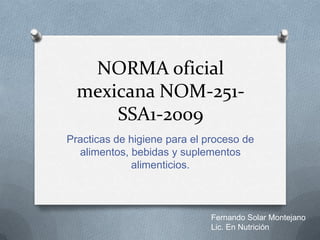 NORMA oficial
  mexicana NOM-251-
      SSA1-2009
Practicas de higiene para el proceso de
  alimentos, bebidas y suplementos
             alimenticios.



                              Fernando Solar Montejano
                              Lic. En Nutrición
 