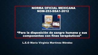NORMA OFICIAL MEXICANA
NOM-253-SSA1-2012
“Para la disposición de sangre humana y sus
componentes con fines terapéuticos”
L.E.O María Virginia Martínez Méndez
 