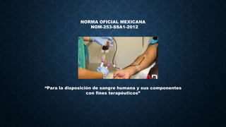 NORMA OFICIAL MEXICANA
NOM-253-SSA1-2012
“Para la disposición de sangre humana y sus componentes
con fines terapéuticos”
 