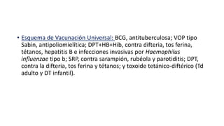 • Esquema de Vacunación Universal: BCG, antituberculosa; VOP tipo
Sabin, antipoliomielítica; DPT+HB+Hib, contra difteria, tos ferina,
tétanos, hepatitis B e infecciones invasivas por Haemophilus
influenzae tipo b; SRP, contra sarampión, rubéola y parotiditis; DPT,
contra la difteria, tos ferina y tétanos; y toxoide tetánico-diftérico (Td
adulto y DT infantil).
 