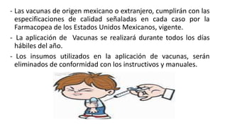 - Las vacunas de origen mexicano o extranjero, cumplirán con las
especificaciones de calidad señaladas en cada caso por la
Farmacopea de los Estados Unidos Mexicanos, vigente.
- La aplicación de Vacunas se realizará durante todos los días
hábiles del año.
- Los insumos utilizados en la aplicación de vacunas, serán
eliminados de conformidad con los instructivos y manuales.
 
