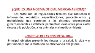 ¿QUE ES UNA NORMA OFICIAL MEXICANA (NOM)?
Las NOM son las regulaciones técnicas que contienen la
información, requisitos, especificaciones, procedimientos y
metodología que permiten a las distintas dependencias
gubernamentales establecer parámetros evaluables para evitar
riesgos a la población, a los animales y al medio ambiente.
--OBJETIVO DE LAS NOM DE SALUD—
Principal objetivo prevenir los riesgos a la salud, la vida y el
patrimonio y por lo tanto son de observancia obligatoria.
 
