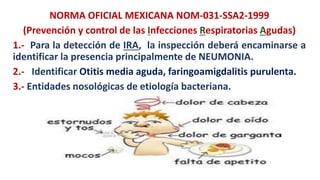 NORMA OFICIAL MEXICANA NOM-031-SSA2-1999
(Prevención y control de las Infecciones Respiratorias Agudas)
1.- Para la detección de IRA, la inspección deberá encaminarse a
identificar la presencia principalmente de NEUMONIA.
2.- Identificar Otitis media aguda, faringoamigdalitis purulenta.
3.- Entidades nosológicas de etiología bacteriana.
 