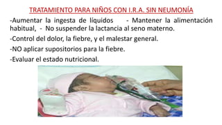 TRATAMIENTO PARA NIÑOS CON I.R.A. SIN NEUMONÍA
-Aumentar la ingesta de líquidos - Mantener la alimentación
habitual, - No suspender la lactancia al seno materno.
-Control del dolor, la fiebre, y el malestar general.
-NO aplicar supositorios para la fiebre.
-Evaluar el estado nutricional.
 