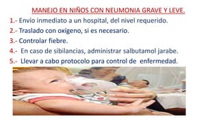 MANEJO EN NIÑOS CON NEUMONIA GRAVE Y LEVE.
1.- Envío inmediato a un hospital, del nivel requerido.
2.- Traslado con oxígeno, si es necesario.
3.- Controlar fiebre.
4.- En caso de sibilancias, administrar salbutamol jarabe.
5.- Llevar a cabo protocolo para control de enfermedad.
 