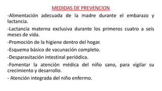 MEDIDAS DE PREVENCION
-Alimentación adecuada de la madre durante el embarazo y
lactancia.
-Lactancia materna exclusiva durante los primeros cuatro a seis
meses de vida.
-Promoción de la higiene dentro del hogar.
-Esquema básico de vacunación completo.
-Desparasitación intestinal periódica.
-Fomentar la atención médica del niño sano, para vigilar su
crecimiento y desarrollo.
- Atención integrada del niño enfermo.
 