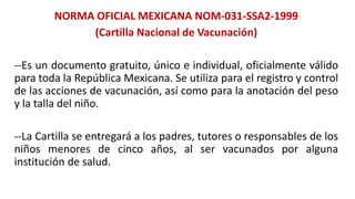 NORMA OFICIAL MEXICANA NOM-031-SSA2-1999
(Cartilla Nacional de Vacunación)
--Es un documento gratuito, único e individual, oficialmente válido
para toda la República Mexicana. Se utiliza para el registro y control
de las acciones de vacunación, así como para la anotación del peso
y la talla del niño.
--La Cartilla se entregará a los padres, tutores o responsables de los
niños menores de cinco años, al ser vacunados por alguna
institución de salud.
 