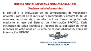 NORMA OFICIAL MEXICANA NOM-031-SSA2-1999
(Registro de la información)
El control y la evaluación de los componentes de vacunación
universal, control de la nutrición y crecimiento y desarrollo de los
menores de cinco años, se efectuará en forma computarizada
mediante el uso del Sistema de Información PROVAC. Cada
institución de salud realizará el registro de la población de niños
menores de ocho años en su área de responsabilidad (Sistema de
Información PROVAC.
 