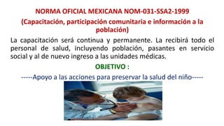 NORMA OFICIAL MEXICANA NOM-031-SSA2-1999
(Capacitación, participación comunitaria e información a la
población)
La capacitación será continua y permanente. La recibirá todo el
personal de salud, incluyendo población, pasantes en servicio
social y al de nuevo ingreso a las unidades médicas.
OBJETIVO :
-----Apoyo a las acciones para preservar la salud del niño-----
 