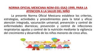 NORMA OFICIAL MEXICANA NOM-031-SSA2-1999, PARA LA
ATENCION A LA SALUD DEL NIÑO
La presente Norma Oficial Mexicana establece los criterios,
estrategias, actividades y procedimientos para la total y eficaz
atención integrada, vacunación universal; prevención y control de
enfermedades diarreicas; prevención y control de infecciones
respiratorias agudas y control de la nutrición mediante la vigilancia
del crecimiento y desarrollo de los niños menores de cinco años.
 