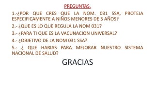 PREGUNTAS.
1.-¿POR QUE CRES QUE LA NOM. 031 SSA, PROTEJA
ESPECIFICAMENTE A NIÑOS MENORES DE 5 AÑOS?
2.- ¿QUE ES LO QUE REGULA LA NOM 031?
3.- ¿PARA TI QUE ES LA VACUNACION UNIVERSAL?
4.- ¿OBJETIVO DE LA NOM 031 SSA?
5.- ¿ QUE HARIAS PARA MEJORAR NUESTRO SISTEMA
NACIONAL DE SALUD?
GRACIAS
 