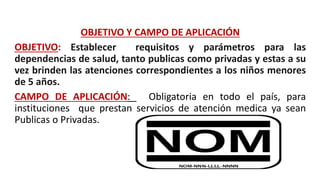 OBJETIVO Y CAMPO DE APLICACIÓN
OBJETIVO: Establecer requisitos y parámetros para las
dependencias de salud, tanto publicas como privadas y estas a su
vez brinden las atenciones correspondientes a los niños menores
de 5 años.
CAMPO DE APLICACIÓN: Obligatoria en todo el país, para
instituciones que prestan servicios de atención medica ya sean
Publicas o Privadas.
 