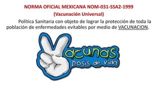 NORMA OFICIAL MEXICANA NOM-031-SSA2-1999
(Vacunación Universal)
Política Sanitaria con objeto de lograr la protección de toda la
población de enfermedades evitables por medio de VACUNACION.
 