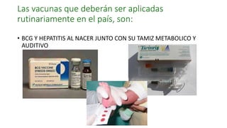 Las vacunas que deberán ser aplicadas
rutinariamente en el país, son:
• BCG Y HEPATITIS AL NACER JUNTO CON SU TAMIZ METABOLICO Y
AUDITIVO
 
