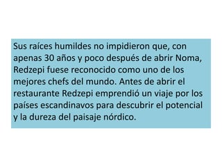 Sus raíces humildes no impidieron que, con 
apenas 30 años y poco después de abrir Noma, 
Redzepi fuese reconocido como uno de los 
mejores chefs del mundo. Antes de abrir el 
restaurante Redzepi emprendió un viaje por los 
países escandinavos para descubrir el potencial 
y la dureza del paisaje nórdico. 
 