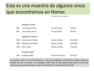 Esta es una muestra de algunos vinos 
que encontramos en Noma: 
Los precios están en Coronas Danesas, y para que tengamos una idea de cuanto cuesta un 
botella de vino en Noma , $1 equivale a DKK 5.43, lo que quiere decir que el vino más 
costoso que apreciamos aquí cuesta unos $5,432 y el más económico $118 
 