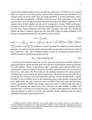 11
network with randomly deployed users, the path loss performance of NOMA can be evaluated
under two situations. In the first scenario, each user has a targeted data rate determined by the
assigned quality of service (QoS). Here, the outage probability is an ideal performance metric,
since it measures the capability of NOMA to meet the users’ QoS requirements. In the other
scenario, users’ rates are opportunistically allocated according to the channel conditions. In this
situation, the achievable ergodic sum rate can be investigated to evaluate NOMA performance.
According to Ding et al. [20], if users’ data rates and assigned power are chosen properly, NOMA
can offer better outage performance than other OMA techniques. This study also showed that
NOMA can achieve a superior ergodic sum rate. If the SNR is high, the outage probability of the
user in a typical disk-shaped cell with radius can be given by:
( ) ( )
where ( ) ( )
, and ∑ with √ . / . .
/ /, and . /. Symbols , , and represent the complexity-accuracy trade-off
parameter2
, the path-loss factor, and the maximum SNR corresponding to the data rate of the ith
user, respectively. Also, with a sufficient number of users, , and adequate transmit SNR, ,
NOMA can achieve the following ergodic sum rate:
( * +) ( )
According to the feedback framework of LTE, each user measures the downlink channel by
employing reference signals and feeds back CSI in the form of predesigned transmission formats.
This CSI feedback contains a rank indicator (RI), a precoding matrix indicator (PMI), and a
channel quality indicator (CQI) [21]. Moreover, the rank is reported by each user at a certain time
interval (i.e., semi-static). The BS can then use this feedback information for various purposes,
including power control. During the channel measurement, full transmission power of BS and no
interference from intra-cell users are considered by each user. On that, the reported RI is suitable
for OMA. In case of NOMA, however, the transmission power is split between strong and weak
users. Additionally, inter-user interference occurs in NOMA. Thus, both signal and interference
powers experienced by NOMA users change, which may result in a different rank from that of
reported RI assuming full transmission power. Therefore, the rank feedback in NOMA will
inherently place a limitation on the achievable gain. A couple of rank optimization methods [21]
could be deployed in order to overcome this limitation, thereby enhancing both the outage
probability and ergodic capacity performance.
2
Complexity-accuracy trade-off parameter: as the name suggests, the accuracy increases at the expense of
increased computational complexity (in outage calculation). Therefore, a trade-off between complexity and accuracy
is required in order to calculate the outage probability. The calculations of outage probabilities for NOMA users might
be frequently needed for precise resource allocation.
 