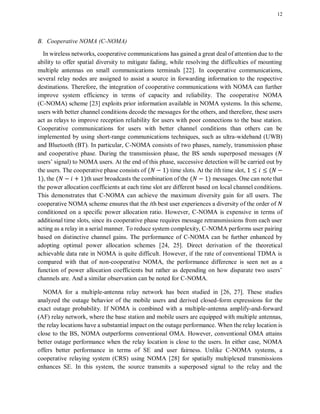 12
B. Cooperative NOMA (C-NOMA)
In wireless networks, cooperative communications has gained a great deal of attention due to the
ability to offer spatial diversity to mitigate fading, while resolving the difficulties of mounting
multiple antennas on small communications terminals [22]. In cooperative communications,
several relay nodes are assigned to assist a source in forwarding information to the respective
destinations. Therefore, the integration of cooperative communications with NOMA can further
improve system efficiency in terms of capacity and reliability. The cooperative NOMA
(C-NOMA) scheme [23] exploits prior information available in NOMA systems. In this scheme,
users with better channel conditions decode the messages for the others, and therefore, these users
act as relays to improve reception reliability for users with poor connections to the base station.
Cooperative communications for users with better channel conditions than others can be
implemented by using short-range communications techniques, such as ultra-wideband (UWB)
and Bluetooth (BT). In particular, C-NOMA consists of two phases, namely, transmission phase
and cooperative phase. During the transmission phase, the BS sends superposed messages (
users’ signal) to NOMA users. At the end of this phase, successive detection will be carried out by
the users. The cooperative phase consists of ( ) time slots. At the th time slot, (
), the ( )th user broadcasts the combination of the ( ) messages. One can note that
the power allocation coefficients at each time slot are different based on local channel conditions.
This demonstrates that C-NOMA can achieve the maximum diversity gain for all users. The
cooperative NOMA scheme ensures that the ith best user experiences a diversity of the order of
conditioned on a specific power allocation ratio. However, C-NOMA is expensive in terms of
additional time slots, since its cooperative phase requires message retransmissions from each user
acting as a relay in a serial manner. To reduce system complexity, C-NOMA performs user pairing
based on distinctive channel gains. The performance of C-NOMA can be further enhanced by
adopting optimal power allocation schemes [24, 25]. Direct derivation of the theoretical
achievable data rate in NOMA is quite difficult. However, if the rate of conventional TDMA is
compared with that of non-cooperative NOMA, the performance difference is seen not as a
function of power allocation coefficients but rather as depending on how disparate two users’
channels are. And a similar observation can be noted for C-NOMA.
NOMA for a multiple-antenna relay network has been studied in [26, 27]. These studies
analyzed the outage behavior of the mobile users and derived closed-form expressions for the
exact outage probability. If NOMA is combined with a multiple-antenna amplify-and-forward
(AF) relay network, where the base station and mobile users are equipped with multiple antennas,
the relay locations have a substantial impact on the outage performance. When the relay location is
close to the BS, NOMA outperforms conventional OMA. However, conventional OMA attains
better outage performance when the relay location is close to the users. In either case, NOMA
offers better performance in terms of SE and user fairness. Unlike C-NOMA systems, a
cooperative relaying system (CRS) using NOMA [28] for spatially multiplexed transmissions
enhances SE. In this system, the source transmits a superposed signal to the relay and the
 