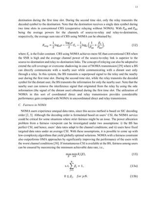 13
destination during the first time slot. During the second time slot, only the relay transmits the
decoded symbol to the destination. Note that the destination receives a single data symbol during
two time slots in conventional CRS (cooperative relaying without NOMA). With and
being the average powers for the channels of source-to-relay and relay-to-destination,
respectively, the average sum rate of CRS using NOMA can be obtained by:
( ) ( )
where is the Euler constant. CRS using NOMA achieves more SE than conventional CRS when
the SNR is high and the average channel power of the source-to-relay link is superior to the
source-to-destination and relay-to-destination links. The concept of relaying can also be adopted to
extend the cell coverage or overcome shadowing in case of NOMA transmission [29] where a BS
can directly communicate with a nearby user while communicating with a distant user only
through a relay. In this system, the BS transmits a superposed signal to the relay and the nearby
user during the first time slot. During the second time slot, while the relay transmits the decoded
symbol for the distant user, the BS transmits the information for only the nearby user. Note that the
nearby user can remove the interference signal that originated from the relay by using the side
information (the signal of the distant user) obtained during the first time slot. The utilization of
NOMA in this sort of coordinated direct and relay transmission provides considerable
performance gain compared with NOMA in uncoordinated direct and relay transmission.
C. Fairness in NOMA
NOMA users experience unequal data rates, since this access method is based on SIC decoding
order [2, 3]. Although the decoding order is formulated based on users’ CSI, the NOMA service
could be critical for some situations where strict fairness might be an issue. The power allocation
problem from a fairness viewpoint can be investigated under two assumptions: i) the BS has
perfect CSI, and hence, users’ data rates adapt to the channel conditions; and ii) users have fixed
targeted data rates under an average CSI. With these assumptions, it is possible to come up with
low-complexity algorithms that yield globally optimal solutions. NOMA with a fairness constraint
also outperforms OMA approaches by significantly improving the performance of the users with
the worst channel conditions [30]. If instantaneous CSI is available at the BS, fairness among users
can be ensured by maximizing the minimum achievable data rate, i.e.,
( ) ( )
∑ ( )
( )
 