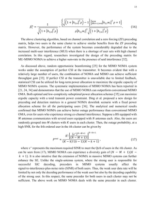 15
√. | | /
{√. | | / } 2∑ | | 3
| | √. | | /
( )
The above clustering algorithm, based on channel correlation and a zero forcing (ZF) precoding
matrix, helps two users in the same cluster to achieve similar benefits from the ZF precoding
matrix. However, the performance of the system becomes considerably degraded due to the
increased multi-user interference (MUI) when there is a shortage of user sets with high channel
correlation. In this regard, researchers investigated the design of the precoding matrix for
MU-MIMO NOMA to achieve a higher sum-rate in the presence of said interference [32].
As discussed above, random opportunistic beamforming [25] for the MIMO NOMA system
works under the assumption of perfect CSI at the transmitter. It becomes evident that with a
relatively large number of users, the combination of NOMA and MIMO can achieve sufficient
throughput gain [33]. If perfect CSI at the transmitter is unavailable due to limited feedback,
statistical CSI can be utilized for long-term power allocation to maximize the ergodic capacity of
MIMO NOMA systems. The systematic implementation of MIMO NOMA has been reported in
[21, 24, 34] and demonstrates that the use of MIMO NOMA can outperform conventional MIMO
OMA. Both optimal and low-complexity suboptimal power allocation schemes [35] can maximize
ergodic capacity with a total transmit power constraint. Ding et al. proposed a new design for
precoding and detection matrices in a general NOMA downlink scenario with a fixed power
allocation scheme for all the participating users [36]. The analytical and numerical results
confirmed that MIMO NOMA can achieve better outage performance than conventional MIMO
OMA, even for users who experience strong co-channel interference. Suppose a BS equipped with
antennas communicates with several users equipped with antennas each. Also, the users are
randomly grouped into clusters with users in each cluster. Then, the outage probability, at a
high SNR, for the th ordered user in the th cluster can be given by
[
( )
( ) ]
( ) ( )( )
( )
where represents the maximum required SINR to meet the QoS of users in the th cluster. As
can be seen from (17), MIMO NOMA can experience a diversity gain of ( )(
). It is also intuitive that the extension of NOMA in massive MIMO systems can further
enhance the SE. Unlike the single-antenna system, where the strong user is responsible for
successful SIC decoding, precoders in MIMO systems usually affect the
signal-to-interference-plus-noise ratio (SINR) of both users. Thus, the weak user data rate will be
limited by not only the decoding performance of the weak user but also by the decoding capability
of the strong user. In this respect, the same precoder for both users in each cluster may not be
sufficient. The above work on MIMO NOMA deals with the same precoder in each cluster.
 
