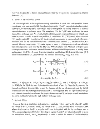 16
However, it is possible to further enhance the sum rate if the two users in a cluster can use different
precoders [37].
E. NOMA in a Coordinated System
In cellular systems, a cell-edge user usually experiences a lower data rate compared to that
experienced by a user near the BS. Coordinated multipoint (CoMP) transmission (and reception)
techniques, where multiple BSs support cell-edge users together, are usually employed to increase
transmission rates to cell-edge users. The associated BSs for CoMP need to allocate the same
channel to a cell-edge user. As a result, the SE of the system worsens as the number of cell-edge
users increases. In order to avoid this problem, a coordinated SC (CSC)-based NOMA scheme
[38] was formulated by considering SC for downlink transmissions to a group of cell-edge users
and users near the BS simultaneously with a common access channel [17]. In other words, BSs
transmit Alamouti (space-time) [39] coded signals to user c (a cell-edge user), while each BS also
transmits signals to a user near the BS. The CSC-NOMA scheme with Alamouti code provides a
cell-edge user with a reasonable transmission rate without diminishing the rates to nearby users,
and increases SE. If , , and are the rates to a user ( ) near BS 1, a user ( ) near BS 2,
and a coordinated user ( ), respectively, the sum rate becomes with
* (
| |
0| | 1
)+ ( )
* (
| |
0| | 1
)+ ( )
{ } ( )
where , ( )-, , ( )-, and , ( )- .
Let be the SINR for user in decoding the signal of user . Note that denotes the
channel coefficient from the BS j to user . Because of the use of Alamouti code for CoMP
communications, the exchange of instantaneous CSI is not required. This is a significant advantage
over coherent transmission schemes that require instantaneous CSI exchange, which results in an
excessive backhaul overhead for high mobility cell-edge users.
F. Network NOMA
Suppose there is a simple two-cell scenario of a cellular system (see Fig. 8), where and
are served by BS 1, while and are served by BS 2. Also, assume that a two-user NOMA
scheme is adopted, so that is paired with , and is paired with . As a cell-edge user in
NOMA does not perform SIC before decoding its signal, and are inherently unable to avoid
the interference from and , respectively. In order to reduce the impact of this interference,
 